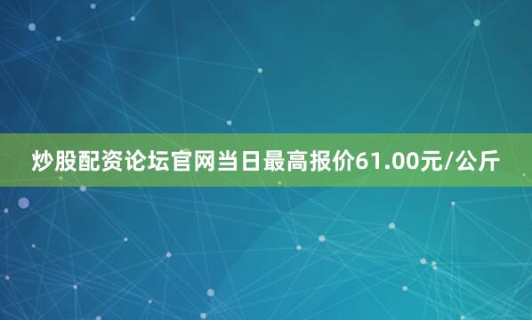 炒股配资论坛官网当日最高报价61.00元/公斤
