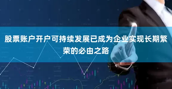 股票账户开户可持续发展已成为企业实现长期繁荣的必由之路