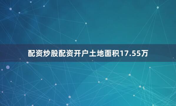 配资炒股配资开户土地面积17.55万