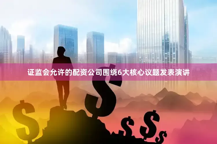 证监会允许的配资公司围绕6大核心议题发表演讲