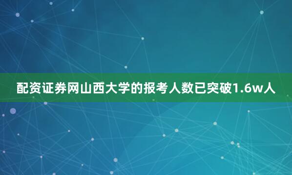 配资证券网山西大学的报考人数已突破1.6w人
