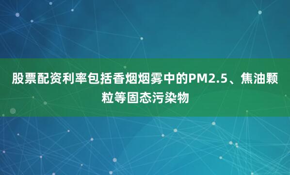 股票配资利率包括香烟烟雾中的PM2.5、焦油颗粒等固态污染物