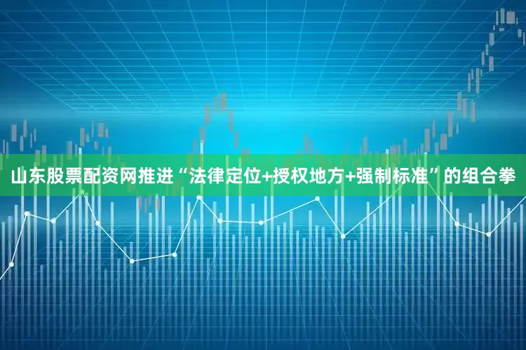 山东股票配资网推进“法律定位+授权地方+强制标准”的组合拳