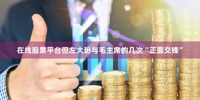 在线股票平台但左大玢与毛主席的几次“正面交锋”